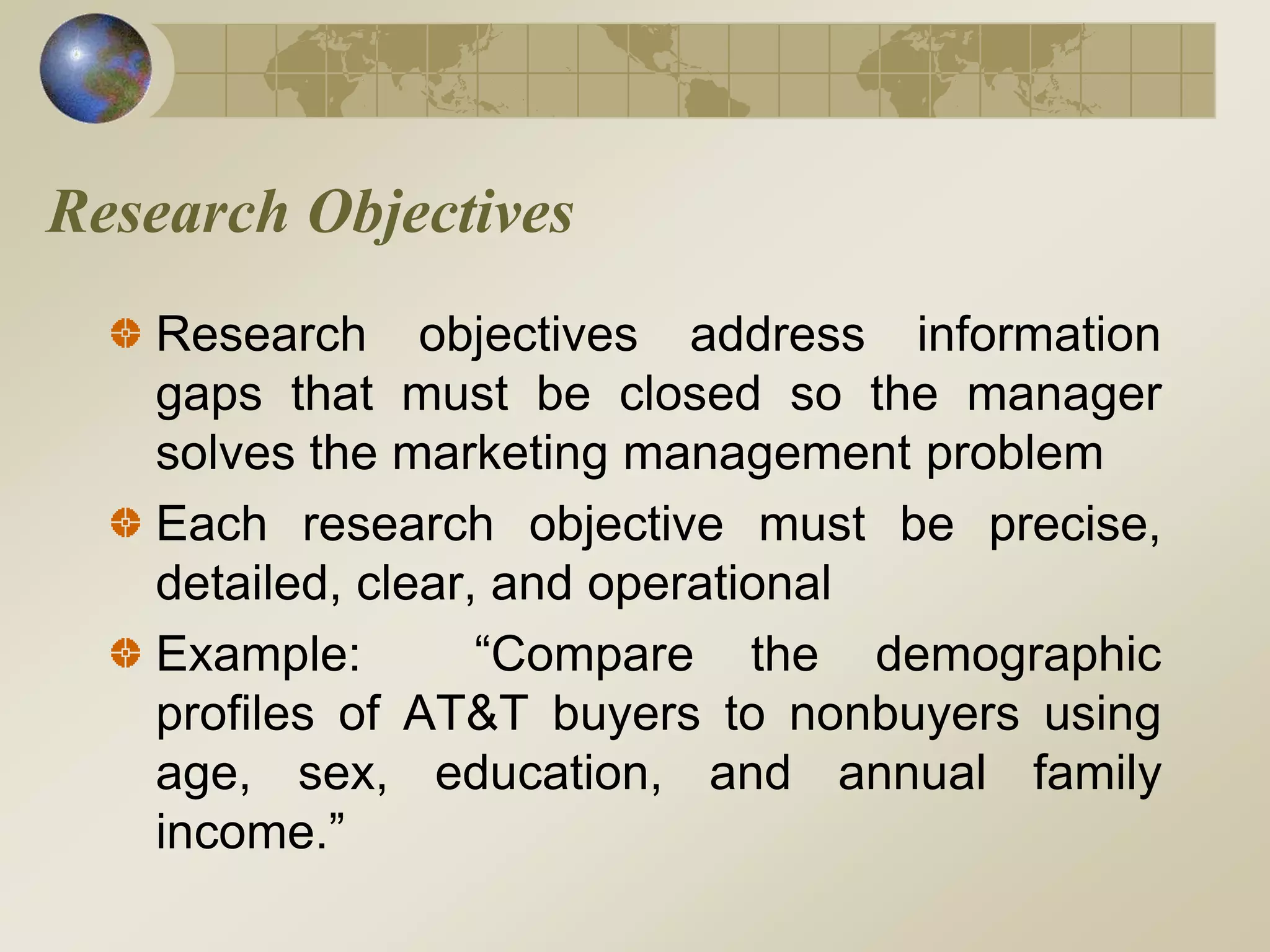 Research Objectives
Research objectives address information
gaps that must be closed so the manager
solves the marketing management problem
Each research objective must be precise,
detailed, clear, and operational
Example: “Compare the demographic
profiles of AT&T buyers to nonbuyers using
age, sex, education, and annual family
income.”
 