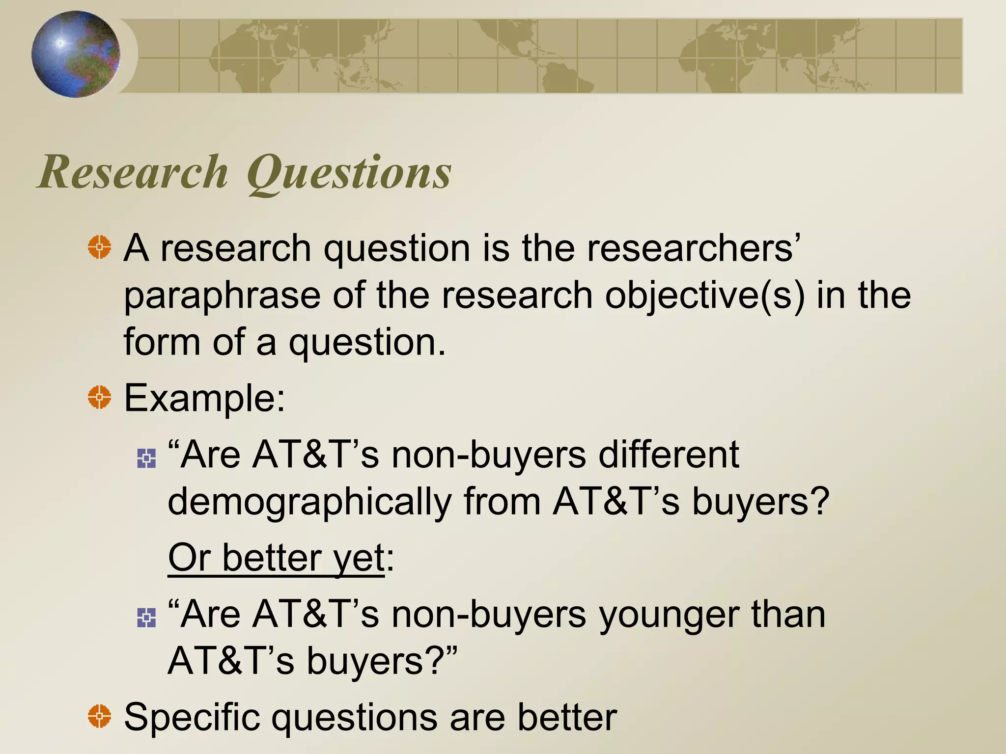 Research Questions
A research question is the researchers’
paraphrase of the research objective(s) in the
form of a question.
Example:
“Are AT&T’s non-buyers different
demographically from AT&T’s buyers?
Or better yet:
“Are AT&T’s non-buyers younger than
AT&T’s buyers?”
Specific questions are better
 