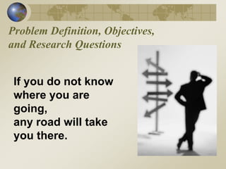 Problem Definition, Objectives,
and Research Questions
If you do not know
where you are
going,
any road will take
you there.
 