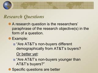Research Questions
A research question is the researchers’
paraphrase of the research objective(s) in the
form of a question.
Example:
“Are AT&T’s non-buyers different
demographically from AT&T’s buyers?
Or better yet:
“Are AT&T’s non-buyers younger than
AT&T’s buyers?”
Specific questions are better
 