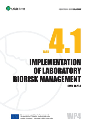 TASK4.1IMPLEMENTATION
OF LABORATORY
BIORISK MANAGEMENT
CWA 15793
Classification Level: Unclassified
WP4With the financial support from the Prevention of and
Fight against Crime Programme of the European Union
European Commission – Directorate – General Home Affairs
 