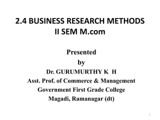 2.4 BUSINESS RESEARCH METHODS
II SEM M.com
Presented
by
Dr. GURUMURTHY K H
Asst. Prof. of Commerce & Management
Government First Grade College
Magadi, Ramanagar (dt)
1
 