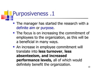 1. Purposiveness The manager has started the research with a  definite aim  or  purpose . The focus is on increasing the commitment of employees to the organization, as this will be a beneficial in many ways. An increase in employee commitment will translate into  less turnover ,  less absenteeism, and increased performance levels,  all of which would definitely benefit the organization. 
