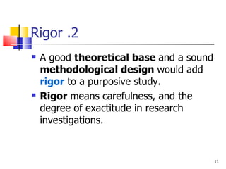 2. Rigor A good  theoretical base  and a sound  methodological design  would add  rigor  to a purposive study. Rigor  means carefulness, and the degree of exactitude in research investigations. 