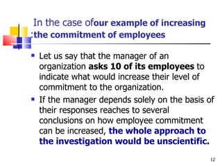 In the case of  our example of increasing the commitment of employees : Let us say that the manager of an organization  asks 10 of its employees  to indicate what would increase their level of commitment to the organization. If the manager depends solely on the basis of their responses reaches to several conclusions on how employee commitment can be increased,  the whole approach to the investigation would be unscientific .  