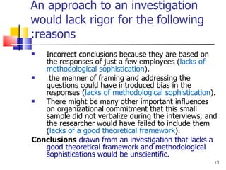 An approach to an investigation would lack rigor for the following reasons: Incorrect conclusions because they are based on the responses of just a few employees ( lacks of methodological sophistication ). the manner of framing and addressing the questions could have introduced bias in the responses ( lacks of methodological sophistication ). There might be many other important influences  on organizational commitment that this small sample did not verbalize during the interviews, and the researcher would have failed to include them ( lacks of a good theoretical framework ). Conclusions   drawn from an investigation that lacks a good theoretical framework and methodological sophistications would be unscientific. 