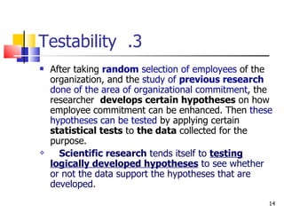 3.  Testability After taking  random  selection of employees  of the organization, and the  study of  previous research  done of the area of organizational commitment , the researcher  develops certain hypotheses  on how employee commitment can be enhanced. Then  these   hypotheses can be tested  by applying certain  statistical tests  to  the data  collected for the purpose. Scientific research  tends itself to  testing logically developed hypotheses  to see whether or not the data support the hypotheses that are developed . 