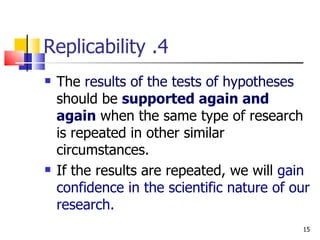4. Replicability The  results of the tests of hypotheses   should be  supported again and again  when the same type of research is repeated in other similar circumstances. If the results are repeated, we will  gain confidence in the scientific nature of our research. 