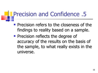 5. Precision and Confidence Precision refers to the closeness of the findings to reality based on a sample. Precision reflects the degree of accuracy of the results on the basis of the sample, to what really exists in the universe. 