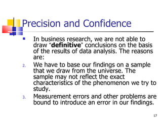 Precision and Confidence In business research, we are not able to draw  “ definitive ”  conclusions on the basis of the results of data analysis. The reasons are: We have to base our findings on a sample that we draw from the universe. The sample may not reflect the exact characteristics of the phenomenon we try to study. Measurement errors and other problems are bound to introduce an error in our findings. 