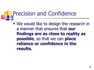 Precision and Confidence We would like to design the research in a manner that ensures that  our findings are as close to reality as possible , so that we can  place reliance or confidence in the results. 