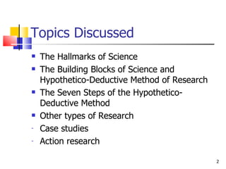 Topics Discussed The Hallmarks of Science The Building Blocks of Science and Hypothetico-Deductive Method of Research The Seven Steps of the Hypothetico-Deductive Method Other types of Research Case studies Action research  