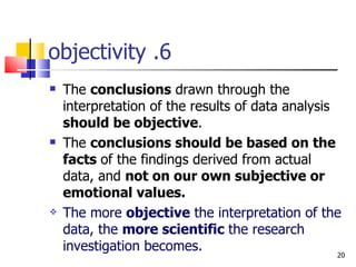 6. objectivity The  conclusions  drawn through the interpretation of the results of data analysis  should be objective . The  conclusions should be based on the facts  of the findings derived from actual data, and  not on our own subjective or emotional values. The more  objective  the interpretation of the data, the  more scientific  the research investigation becomes. 