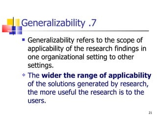7. Generalizability Generalizability refers to the scope of applicability of the research findings in one organizational setting to other settings. The  wider the range of applicability  of the solutions generated by research, the more useful the research is to the users. 