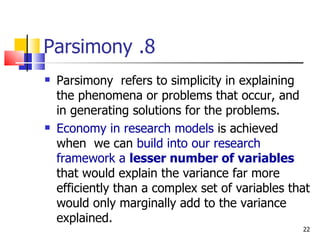 8. Parsimony Parsimony  refers to simplicity in explaining the phenomena or problems that occur, and in generating solutions for the problems. Economy in research models  is achieved when  we can  build into our research framework a  lesser number of variables   that would explain the variance far more efficiently than a complex set of variables that would only marginally add to the variance explained. 