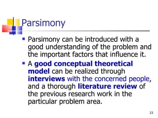 Parsimony Parsimony can be introduced with a good understanding of the problem and the important factors that influence it. A  good conceptual theoretical model  can be realized through  interviews  with the concerned people , and a thorough  literature review  of the previous research work in the particular problem area. 