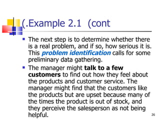 Example 2.1  (cont.) The next step is to determine whether there is a real problem, and if so, how serious it is. This  problem identification  calls for some preliminary data gathering. The manager might  talk to a few customers  to find out how they feel about the products and customer service. The manager might find that the customers like the products but are upset because many of the times the product is out of stock, and they perceive the salesperson as not being helpful. 