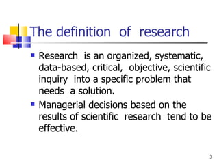 The definition  of  research Research  is an organized, systematic, data-based, critical,  objective, scientific inquiry  into a specific problem that needs  a solution. Managerial decisions based on the results of scientific  research  tend to be effective. 