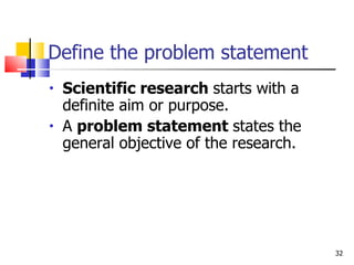 Define the problem statement Scientific research  starts with a definite aim or purpose. A  problem statement  states the general objective of the research. 