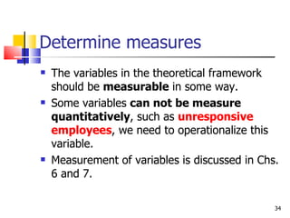Determine measures The variables in the theoretical framework should be  measurable  in some way. Some variables  can not be measure quantitatively , such as  unresponsive employees , we need to operationalize this variable. Measurement of variables is discussed in Chs. 6 and 7.  