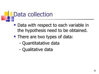 Data collection Data with respect to each variable in the hypothesis need to be obtained. There are two types of data: - Quantitatative data  - Qualitative data  