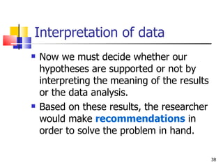 Interpretation of data  Now we must decide whether our hypotheses are supported or not by interpreting the meaning of the results or the data analysis. Based on these results, the researcher would make  recommendations  in order to solve the problem in hand. 