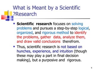What is Meant by a Scientific Research? Scientific  research  focuses on  solving problems  and pursues a step-by-step  logical ,  organized , and  rigorous method  to  identify the problems, gather  data, analyze them, and draw valid conclusions   therefrom. Thus, scientific research is  not based on hunches, experience, and intuition  (though these may play a part in final decision making), but a purposive and  rigorous.  