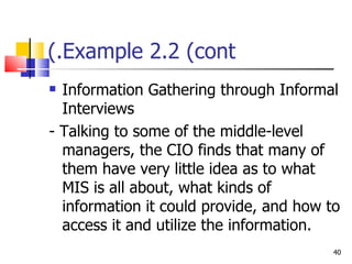 Example 2.2 (cont.) Information Gathering through Informal Interviews - Talking to some of the middle-level managers, the CIO finds that many of them have very little idea as to what MIS is all about, what kinds of information it could provide, and how to access it and utilize the information. 