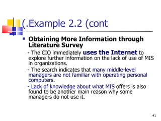 Example 2.2 (cont.) Obtaining More Information through Literature Survey - The CIO immediately  uses the Internet  to explore further information on the lack of use of MIS in organizations. - The search indicates that  many middle-level managers are not familiar with operating personal computers. - Lack of knowledge about what MIS  offers is also found to be another main reason why some managers do not use it. 