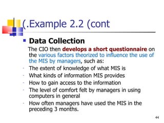 Example 2.2 (cont.) Data Collection The CIO then  develops a short questionnaire  on the  various factors theorized to influence the use of the MIS by managers , such as: The extent of knowledge of what MIS is What kinds of information MIS provides How to gain access to the information The level of comfort felt by managers in using computers in general How often managers have used the MIS in the preceding 3 months. 