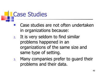 Case Studies Case studies are not often undertaken in organizations because: It is very seldom to find similar problems happened in an organizations of the same size and same type of setting. Many companies prefer to guard their problems and their data. 