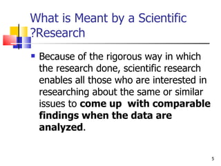 What is Meant by a Scientific Research? Because of the rigorous way in which the research done, scientific research enables all those who are interested in researching about the same or similar issues to  come up  with comparable findings when the data are analyzed . 