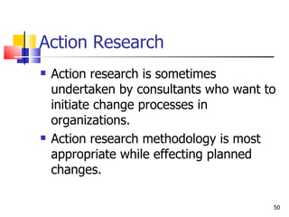 Action Research Action research is sometimes undertaken by consultants who want to initiate change processes in organizations. Action research methodology is most appropriate while effecting planned changes. 