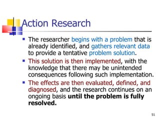 Action Research The researcher  begins with a problem  that is already identified, and  gathers relevant data  to provide a tentative  problem solution . This solution is then implemented , with the knowledge that there may be unintended consequences following such implementation. The effects are then evaluated, defined, and diagnosed , and the research continues on an ongoing basis  until the problem is fully resolved. 