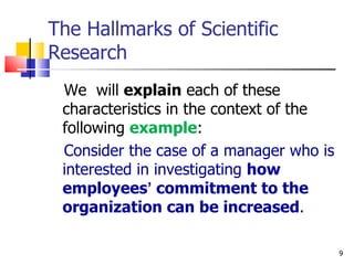 The Hallmarks of Scientific Research We  will  explain  each of these characteristics in the context of the following  example : Consider the case of a manager who is interested in investigating  how employees ’  commitment to the organization can be increased . 