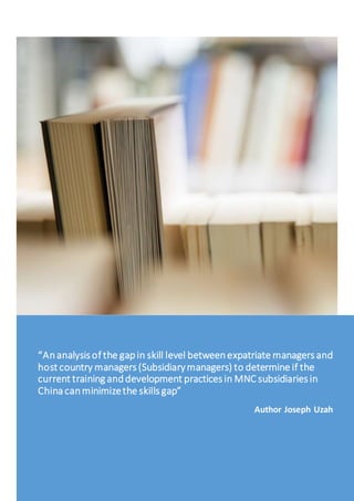 “Ananalysis of the gapin skill level betweenexpatriate managers and
host country managers (Subsidiarymanagers) to determine if the
current training anddevelopment practices in MNC subsidiaries in
China canminimizethe skills gap”
Author Joseph Uzah
 