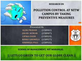 SCHOOL OF MANAGEMENT, NIT WARANGAL
RESEARCH ON
POLLUTION CONTROL AT NITW
CAMPUS BY TAKING
PREVENTIVE MEASURES
Presented By
ALOK PRASAD (158902)
JAGAN KUMAR (158907)
LIPIKA DASH (158919)
RINKU GHORELA (158927)
SINDHUJA PULI (158935)
|| LETS GO GREEN TO GET OUR GLOBE CLEAN ||
 
