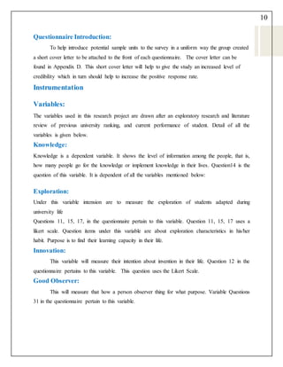 10
Questionnaire Introduction:
To help introduce potential sample units to the survey in a uniform way the group created
a short cover letter to be attached to the front of each questionnaire. The cover letter can be
found in Appendix D. This short cover letter will help to give the study an increased level of
credibility which in turn should help to increase the positive response rate.
Instrumentation
Variables:
The variables used in this research project are drawn after an exploratory research and literature
review of previous university ranking, and current performance of student. Detail of all the
variables is given below.
Knowledge:
Knowledge is a dependent variable. It shows the level of information among the people, that is,
how many people go for the knowledge or implement knowledge in their lives. Question14 is the
question of this variable. It is dependent of all the variables mentioned below:
Exploration:
Under this variable intension are to measure the exploration of students adapted during
university life
Questions 11, 15, 17, in the questionnaire pertain to this variable. Question 11, 15, 17 uses a
likert scale. Question items under this variable are about exploration characteristics in his/her
habit. Purpose is to find their learning capacity in their life.
Innovation:
This variable will measure their intention about invention in their life. Question 12 in the
questionnaire pertains to this variable. This question uses the Likert Scale.
Good Observer:
This will measure that how a person observer thing for what purpose. Variable Questions
31 in the questionnaire pertain to this variable.
 
