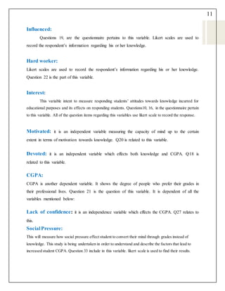 11
Influenced:
Questions 19, are the questionnaire pertains to this variable. Likert scales are used to
record the respondent’s information regarding his or her knowledge.
Hard worker:
Likert scales are used to record the respondent’s information regarding his or her knowledge.
Question 22 is the part of this variable.
Interest:
This variable intent to measure responding students’ attitudes towards knowledge incurred for
educational purposes and its effects on responding students. Questions10, 16, in the questionnaire pertain
to this variable. All of the question items regarding this variables use likert scale to record the response.
Motivated: it is an independent variable measuring the capacity of mind up to the certain
extent in terms of motivation towards knowledge. Q20 is related to this variable.
Devoted: it is an independent variable which effects both knowledge and CGPA. Q18 is
related to this variable.
CGPA:
CGPA is another dependent variable. It shows the degree of people who prefer their grades in
their professional lives. Question 21 is the question of this variable. It is dependent of all the
variables mentioned below:
Lack of confidence: it is an independence variable which effects the CGPA. Q27 relates to
this.
SocialPressure:
This will measure how social pressure effect student to convert their mind through grades instead of
knowledge. This study is being undertaken in order to understand and describe the factors that lead to
increased student CGPA. Question 33 include in this variable. likert scale is used to find their results.
 