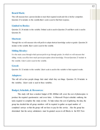 12
BenchMark:
This will measure how a person decides to meet their required result and who is his/her competitor.
Question 23 is includes in this variable.likert scale is used to find their response.
Limited to Books:
Question 25, 26 include in this variable. Ordinal scale is used in Question 25 and likert scale is used in
Question 26.
Shortcut:
Through this we will measure who will prefer to adopt shortcut knowledge seeker or grader .Question 24
include in this variable. likert scale is used in this variable.
Sibling Rivalry:
It is the main cause through which person prefer to go through grades .In which we will measure that
sibling rivalry can affect how much person perception about knowledge. Person Question 23 include in
this variable. Likert scale is used in this variable.
Greed:
Question 28, 32 include in this variable. Likert scale is used in this variable to find required results.
Adapters:
This will tell us how people change their mind which they see things. Question 29, 30 include in
this variables. Likert scale is used in these variables.
Budget, Schedule, & Resources:
This study will have a modest budget of RS. 400that will cover the cost of photocopies to
produce the required questionnaire and cover letter. A Microsoft Project schedule outlining the
tasks required to complete this study on time .To help reduce the cost of gathering the data, the
group has decided that all group members will be required to gather an equal number of
completed surveys so that the group will not have to pay for this service. Also the group has
determined that the survey administers must be granted access to all Blocks in the IIUI New
 