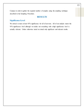 13
Campus in order to gather the required number of samples using the sampling technique
described in the Sampling Procedure.
RESULTS
Significance Level
We strived to meet at least 95% significance for all of our tests. All of our analysis meets the
95% significance level although we realize not everything with a high significance level is
actually relevant. Unless otherwise noted we stated only significant and relevant results.
 