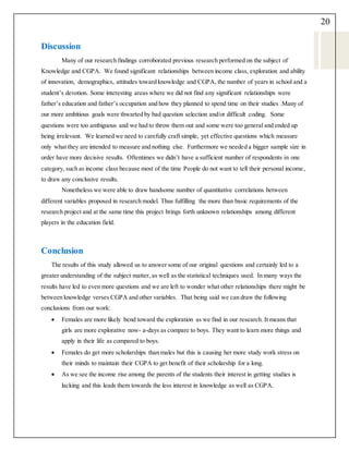 20
Discussion
Many of our research findings corroborated previous research performed on the subject of
Knowledge and CGPA. We found significant relationships between income class, exploration and ability
of innovation, demographics, attitudes toward knowledge and CGPA, the number of years in school and a
student’s devotion. Some interesting areas where we did not find any significant relationships were
father’s education and father’s occupation and how they planned to spend time on their studies .Many of
our more ambitious goals were thwarted by bad question selection and/or difficult coding. Some
questions were too ambiguous and we had to throw them out and some were too general and ended up
being irrelevant. We learned we need to carefully craft simple, yet effective questions which measure
only what they are intended to measure and nothing else. Furthermore we needed a bigger sample size in
order have more decisive results. Oftentimes we didn’t have a sufficient number of respondents in one
category, such as income class because most of the time People do not want to tell their personal income,
to draw any conclusive results.
Nonetheless we were able to draw handsome number of quantitative correlations between
different variables proposed in research model. Thus fulfilling the more than basic requirements of the
research project and at the same time this project brings forth unknown relationships among different
players in the education field.
Conclusion
The results of this study allowed us to answer some of our original questions and certainly led to a
greater understanding of the subject matter, as well as the statistical techniques used. In many ways the
results have led to even more questions and we are left to wonder what other relationships there might be
between knowledge verses CGPA and other variables. That being said we can draw the following
conclusions from our work:
 Females are more likely bend toward the exploration as we find in our research. It means that
girls are more explorative now- a-days as compare to boys. They want to learn more things and
apply in their life as compared to boys.
 Females do get more scholarships than males but this is causing her more study work stress on
their minds to maintain their CGPA to get benefit of their scholarship for a long.
 As we see the income rise among the parents of the students their interest in getting studies is
lacking and this leads them towards the less interest in knowledge as well as CGPA.
 