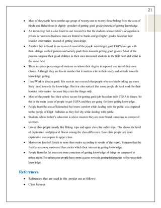 21
 Most of the people between the age group of twenty-one to twenty-three belong from the area of
Sindh and Baluchistan is slightly greedier of getting good grades instead of getting knowledge.
 An interesting fact is also found in our research is that the students whose father’s occupation is
private servant and business man are limited to books and get higher grades based on their
bookish information instead of getting knowledge.
 Another fact is found in our research most of the people want to get good CGPA to cope with
their siblings as their parents and society push them towards getting good grades. Most of the
parents compare their good children in their own interested students in the field with dull child in
the same field.
 There is certain percentage of students on whom their degree is imposed and not of their own
choice. Although they are less in number but it matters a lot in their study and attitude towards
knowledge getting.
 Hard Work is always good. It is seen in our research that people who are hardworking are more
likely bend towards the knowledge. But it is also noticed that some people do hard work for their
bookish information because they cram the things only.
 Most of the people feel their selves secure for getting good job based on their CGPA in future. So
this is the main cause of people to get CGPA and they are going far from getting knowledge.
 People from the area of Islamabad feel more comfort while dealing with the public as compared
to the people of Gilgit Baltistan as they feel shy while dealing with public.
 Students whose father’s education is above masters they are more brand conscious as compared
to others.
 Lower class people mostly like Hiking trips and upper class like safaritrips. This shows the level
of exploration and physical fitness among the class difference. Low class people are more
explorative as compare to upper class.
 Motivation level of female is more than males according to results of the report. It means that the
females are more motivated than males which their interest in getting knowledge.
 People from the far areas are more conscious of getting knowledge of things as compared to
urban areas. But urban area people have more access towards getting information to increase their
knowledge.
References
 References that are used in this project are as follows:
 Class lectures
 