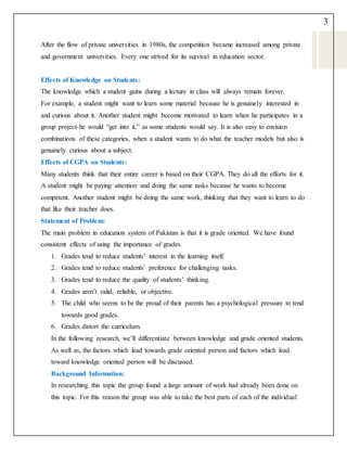 3
After the flow of private universities in 1980s, the competition became increased among private
and government universities. Every one strived for its survival in education sector.
Effects of Knowledge on Students:
The knowledge which a student gains during a lecture in class will always remain forever.
For example, a student might want to learn some material because he is genuinely interested in
and curious about it. Another student might become motivated to learn when he participates in a
group project-he would “get into it,” as some students would say. It is also easy to envision
combinations of these categories, when a student wants to do what the teacher models but also is
genuinely curious about a subject.
Effects of CGPA on Students:
Many students think that their entire career is based on their CGPA. They do all the efforts for it.
A student might be paying attention and doing the same tasks because he wants to become
competent. Another student might be doing the same work, thinking that they want to learn to do
that like their teacher does.
Statement of Problem:
The main problem in education system of Pakistan is that it is grade oriented. We have found
consistent effects of using the importance of grades.
1. Grades tend to reduce students’ interest in the learning itself.
2. Grades tend to reduce students’ preference for challenging tasks.
3. Grades tend to reduce the quality of students’ thinking.
4. Grades aren’t valid, reliable, or objective.
5. The child who seems to be the proud of their parents has a psychological pressure to tend
towards good grades.
6. Grades distort the curriculum.
In the following research, we’ll differentiate between knowledge and grade oriented students.
As well as, the factors which lead towards grade oriented person and factors which lead
toward knowledge oriented person will be discussed.
Background Information:
In researching this topic the group found a large amount of work had already been done on
this topic. For this reason the group was able to take the best parts of each of the individual
 