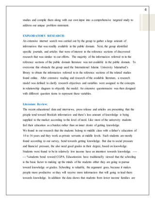 4
studies and compile them along with our own input into a comprehensive targeted study to
address our unique problem statement.
EXPLORATORY RESEARCH:
An extensive internet search was carried out by the group to gather a large amount of
information that was readily available in the public domain. Next, the group identified
specific journals, and articles that were of interest in the reference sections of discovered
research that was similar to our efforts. The majority of the information referred to in the
reference sections of the public domain literature was not available in the public domain. To
overcome this obstacle the group used the International Islamic University Islamabad’s
library to obtain the information referred to in the reference sections of the related studies
found online. After extensive reading and research of the available literature, a research
model was defined to clarify research objectives and variables were assigned to the concepts
in relationship diagram to objectify the model. An extensive questionnaire was then designed
with different question items to represent these variables.
Literature Review:
The recent educational data and interviews, press release and articles are presenting that the
people tend toward Bookish information and there’s less amount of knowledge is being
supplied to the market according to the level of need. Like most of the university students
feel their education as a burden rather than an inner desire of getting knowledge.
We found in our research that the students belong to middle class with a father’s education of
14 to 16 years and they work as private servants at middle levels. Such students are mostly
found according to our survey, bend towards getting knowledge. But due to social pressure
and financial pressure, the also need good grades in their degree, based on knowledge.
Students were found to be in relatively low income have an intention towards knowledge. ----
--- %students bend toward CGPA. Educationists have traditionally viewed that the schooling
is the basic factor to making up the minds of the students either they are going to pursue
toward knowledge or grades. Schooling is valuable, the argument goes, because it makes
people more productive so they will receive more information that will going to lead them
towards knowledge. In addition the data shows that students from lower income families are
 