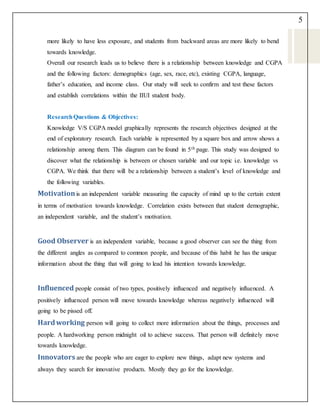 5
more likely to have less exposure, and students from backward areas are more likely to bend
towards knowledge.
Overall our research leads us to believe there is a relationship between knowledge and CGPA
and the following factors: demographics (age, sex, race, etc), existing CGPA, language,
father’s education, and income class. Our study will seek to confirm and test these factors
and establish correlations within the IIUI student body.
ResearchQuestions & Objectives:
Knowledge V/S CGPA model graphically represents the research objectives designed at the
end of exploratory research. Each variable is represented by a square box and arrow shows a
relationship among them. This diagram can be found in 5th page. This study was designed to
discover what the relationship is between or chosen variable and our topic i.e. knowledge vs
CGPA. We think that there will be a relationship between a student’s level of knowledge and
the following variables.
Motivationis an independent variable measuring the capacity of mind up to the certain extent
in terms of motivation towards knowledge. Correlation exists between that student demographic,
an independent variable, and the student’s motivation.
Good Observer is an independent variable, because a good observer can see the thing from
the different angles as compared to common people, and because of this habit he has the unique
information about the thing that will going to lead his intention towards knowledge.
Influenced people consist of two types, positively influenced and negatively influenced. A
positively influenced person will move towards knowledge whereas negatively influenced will
going to be pissed off.
Hardworking person will going to collect more information about the things, processes and
people. A hardworking person midnight oil to achieve success. That person will definitely move
towards knowledge.
Innovators are the people who are eager to explore new things, adapt new systems and
always they search for innovative products. Mostly they go for the knowledge.
 
