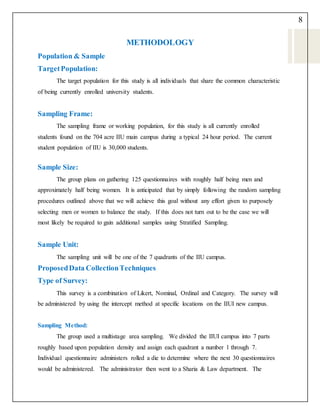 8
METHODOLOGY
Population & Sample
TargetPopulation:
The target population for this study is all individuals that share the common characteristic
of being currently enrolled university students.
Sampling Frame:
The sampling frame or working population, for this study is all currently enrolled
students found on the 704 acre IIU main campus during a typical 24 hour period. The current
student population of IIU is 30,000 students.
Sample Size:
The group plans on gathering 125 questionnaires with roughly half being men and
approximately half being women. It is anticipated that by simply following the random sampling
procedures outlined above that we will achieve this goal without any effort given to purposely
selecting men or women to balance the study. If this does not turn out to be the case we will
most likely be required to gain additional samples using Stratified Sampling.
Sample Unit:
The sampling unit will be one of the 7 quadrants of the IIU campus.
ProposedData CollectionTechniques
Type of Survey:
This survey is a combination of Likert, Nominal, Ordinal and Category. The survey will
be administered by using the intercept method at specific locations on the IIUI new campus.
Sampling Method:
The group used a multistage area sampling. We divided the IIUI campus into 7 parts
roughly based upon population density and assign each quadrant a number 1 through 7.
Individual questionnaire administers rolled a die to determine where the next 30 questionnaires
would be administered. The administrator then went to a Sharia & Law department. The
 