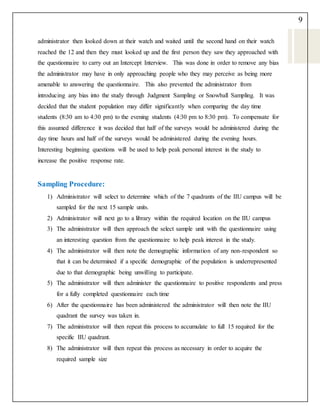 9
administrator then looked down at their watch and waited until the second hand on their watch
reached the 12 and then they must looked up and the first person they saw they approached with
the questionnaire to carry out an Intercept Interview. This was done in order to remove any bias
the administrator may have in only approaching people who they may perceive as being more
amenable to answering the questionnaire. This also prevented the administrator from
introducing any bias into the study through Judgment Sampling or Snowball Sampling. It was
decided that the student population may differ significantly when comparing the day time
students (8:30 am to 4:30 pm) to the evening students (4:30 pm to 8:30 pm). To compensate for
this assumed difference it was decided that half of the surveys would be administered during the
day time hours and half of the surveys would be administered during the evening hours.
Interesting beginning questions will be used to help peak personal interest in the study to
increase the positive response rate.
Sampling Procedure:
1) Administrator will select to determine which of the 7 quadrants of the IIU campus will be
sampled for the next 15 sample units.
2) Administrator will next go to a library within the required location on the IIU campus
3) The administrator will then approach the select sample unit with the questionnaire using
an interesting question from the questionnaire to help peak interest in the study.
4) The administrator will then note the demographic information of any non-respondent so
that it can be determined if a specific demographic of the population is underrepresented
due to that demographic being unwilling to participate.
5) The administrator will then administer the questionnaire to positive respondents and press
for a fully completed questionnaire each time
6) After the questionnaire has been administered the administrator will then note the IIU
quadrant the survey was taken in.
7) The administrator will then repeat this process to accumulate to full 15 required for the
specific IIU quadrant.
8) The administrator will then repeat this process as necessary in order to acquire the
required sample size
 