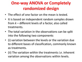 One-way ANOVA or Completely
randomized design
• The effect of one factor on the mean is tested.
• It is based on independent random samples drawn
from k – different levels of a factor, also called
treatments.
• The total variation in the observations can be split
into the following two components
• (i) variation between the levels or the variation due
to different bases of classification, commonly known
as treatments.
• (ii) The variation within the treatments i.e. inherent
variation among the observations within levels.
 