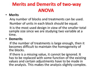 Merits and Demerits of two-way
ANOVA
• Merits
Any number of blocks and treatments can be used.
Number of units in each block should be equal.
It is the most used design in view of the smaller total
sample size since we are studying two variable at a
time.
• Demerits
If the number of treatments is large enough, then it
becomes difficult to maintain the homogeneity of
the blocks.
If there is a missing value, it cannot be ignored. It
has to be replaced with some function of the existing
values and certain adjustments have to be made in
the analysis. This makes the analysis slightly complex.
 